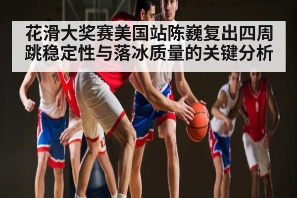 花滑大奖赛美国站陈巍复出四周跳稳定性与落冰质量的关键分析